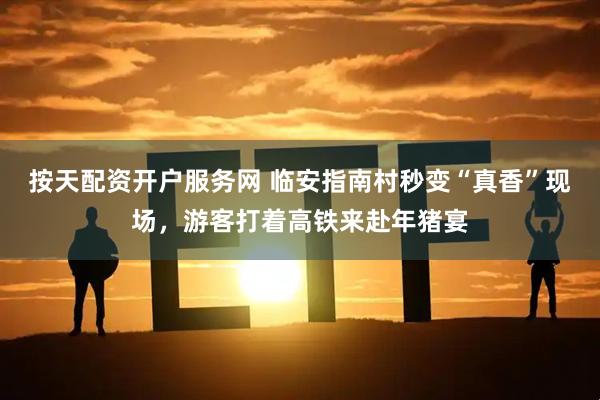 按天配资开户服务网 临安指南村秒变“真香”现场，游客打着高铁来赴年猪宴