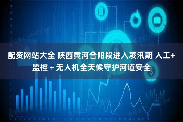 配资网站大全 陕西黄河合阳段进入凌汛期 人工+监控＋无人机全天候守护河道安全