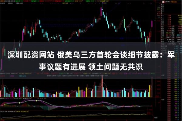 深圳配资网站 俄美乌三方首轮会谈细节披露：军事议题有进展 领土问题无共识