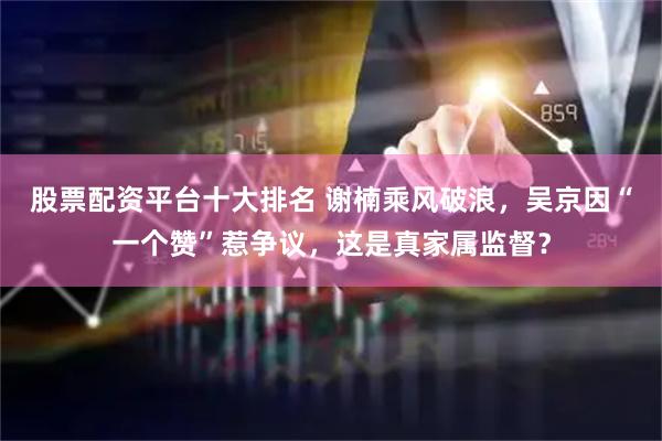 股票配资平台十大排名 谢楠乘风破浪，吴京因“一个赞”惹争议，这是真家属监督？