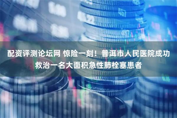 配资评测论坛网 惊险一刻！普洱市人民医院成功救治一名大面积急性肺栓塞患者