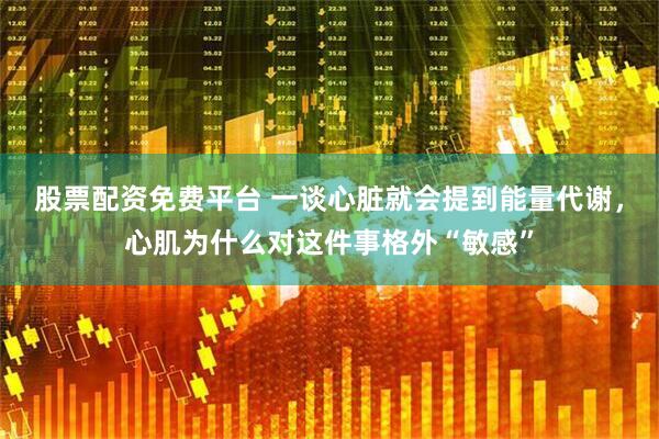 股票配资免费平台 一谈心脏就会提到能量代谢，心肌为什么对这件事格外“敏感”
