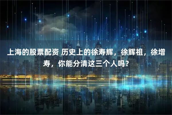 上海的股票配资 历史上的徐寿辉，徐辉祖，徐增寿，你能分清这三个人吗？