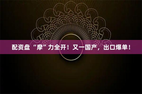配资盘 “摩”力全开！又一国产，出口爆单！