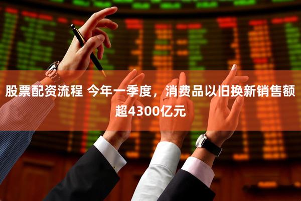 股票配资流程 今年一季度，消费品以旧换新销售额超4300亿元