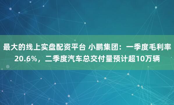 最大的线上实盘配资平台 小鹏集团：一季度毛利率20.6%，二季度汽车总交付量预计超10万辆