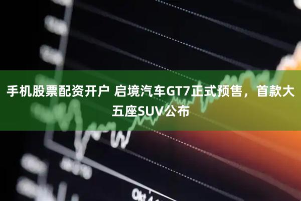 手机股票配资开户 启境汽车GT7正式预售，首款大五座SUV公布