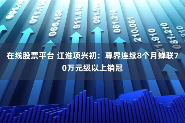 在线股票平台 江淮项兴初：尊界连续8个月蝉联70万元级以上销冠
