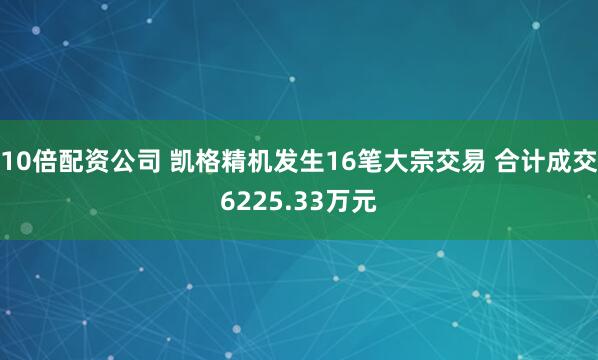 10倍配资公司 凯格精机发生16笔大宗交易 合计成交6225.33万元