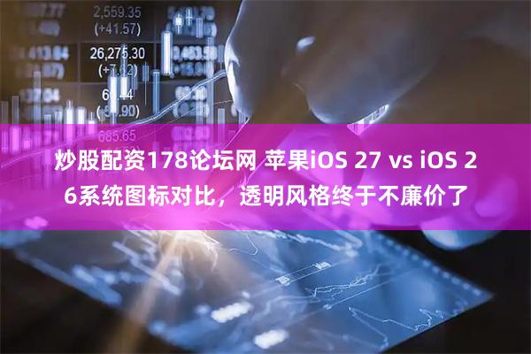 炒股配资178论坛网 苹果iOS 27 vs iOS 26系统图标对比，透明风格终于不廉价了