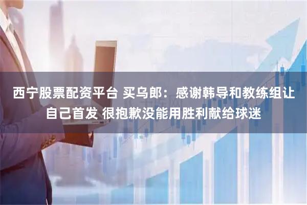西宁股票配资平台 买乌郎：感谢韩导和教练组让自己首发 很抱歉没能用胜利献给球迷
