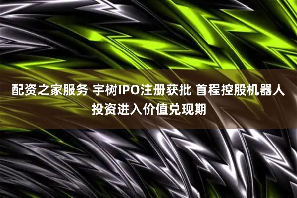 配资之家服务 宇树IPO注册获批 首程控股机器人投资进入价值兑现期