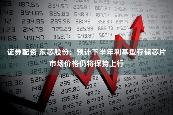 证券配资 东芯股份：预计下半年利基型存储芯片市场价格仍将保持上行