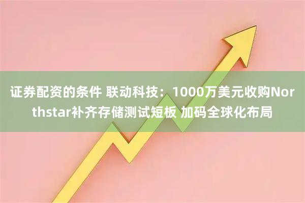 证券配资的条件 联动科技：1000万美元收购Northstar补齐存储测试短板 加码全球化布局