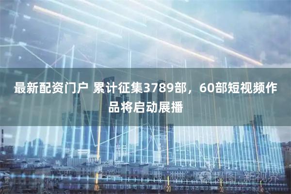 最新配资门户 累计征集3789部，60部短视频作品将启动展播