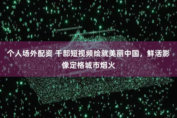 个人场外配资 千部短视频绘就美丽中国，鲜活影像定格城市烟火