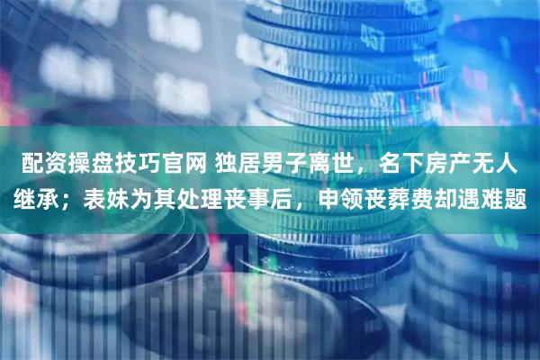 配资操盘技巧官网 独居男子离世，名下房产无人继承；表妹为其处理丧事后，申领丧葬费却遇难题
